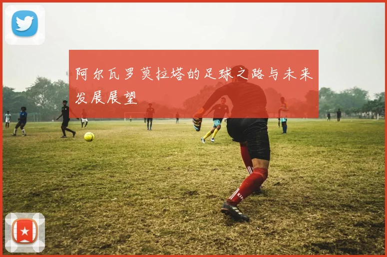 阿尔瓦罗莫拉塔的足球之路与未来发展展望