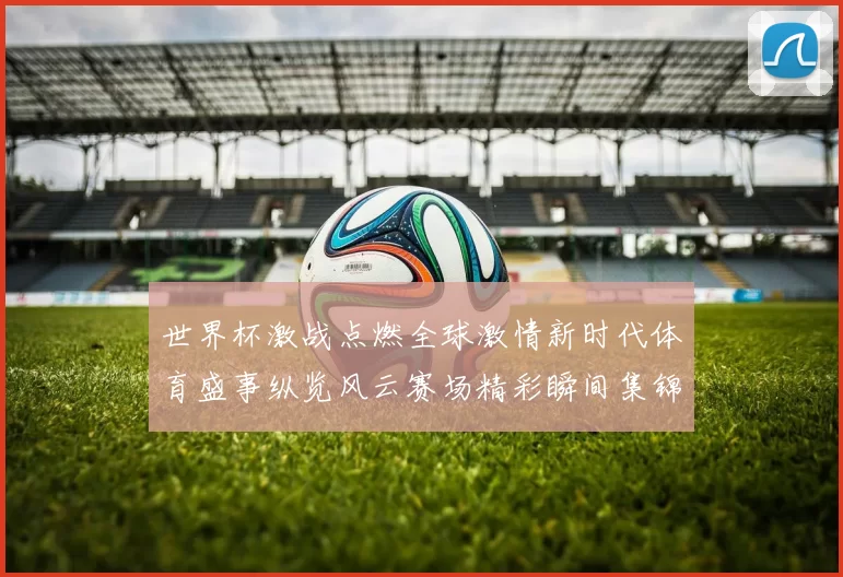 世界杯激战点燃全球激情新时代体育盛事纵览风云赛场精彩瞬间集锦
