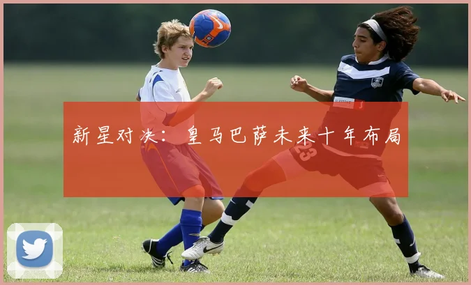 新星对决：皇马巴萨未来十年布局