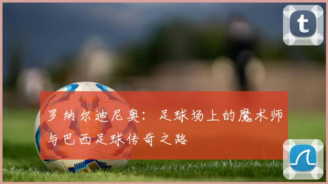 罗纳尔迪尼奥：足球场上的魔术师与巴西足球传奇之路