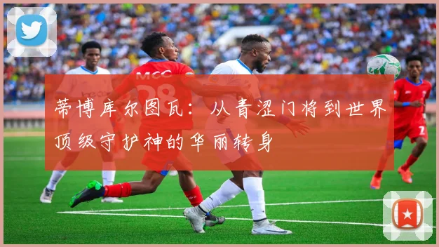 蒂博库尔图瓦：从青涩门将到世界顶级守护神的华丽转身