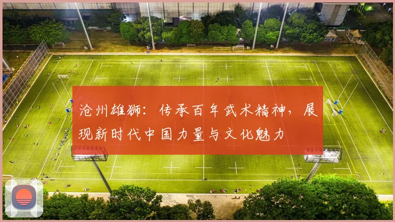 沧州雄狮：传承百年武术精神，展现新时代中国力量与文化魅力