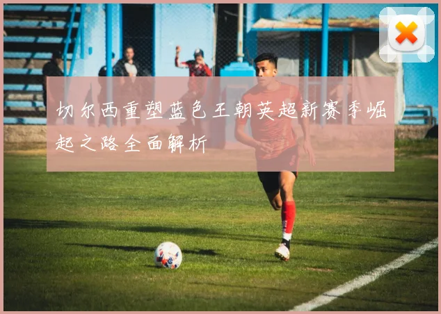 切尔西重塑蓝色王朝英超新赛季崛起之路全面解析