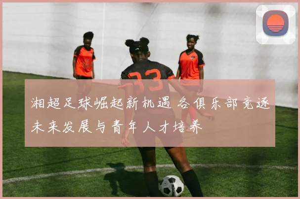 湘超足球崛起新机遇 各俱乐部竞逐未来发展与青年人才培养