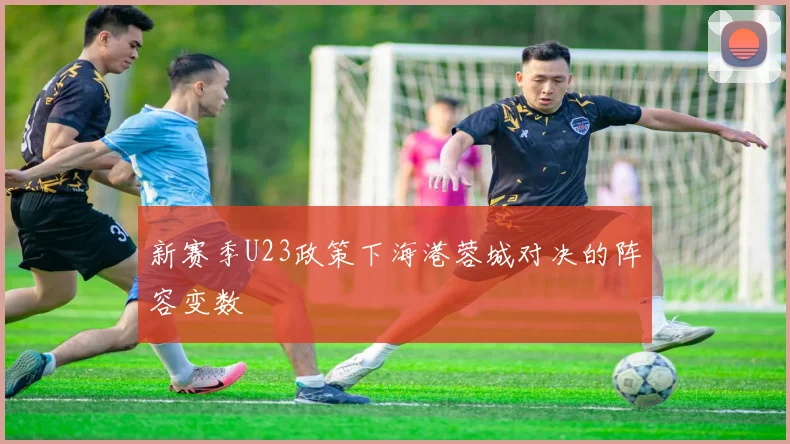 新赛季U23政策下海港蓉城对决的阵容变数