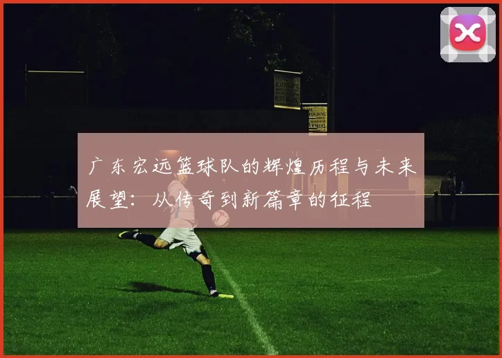 广东宏远篮球队的辉煌历程与未来展望：从传奇到新篇章的征程