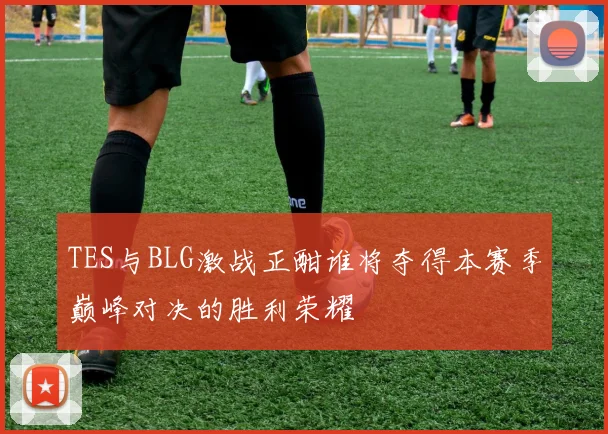 TES与BLG激战正酣谁将夺得本赛季巅峰对决的胜利荣耀